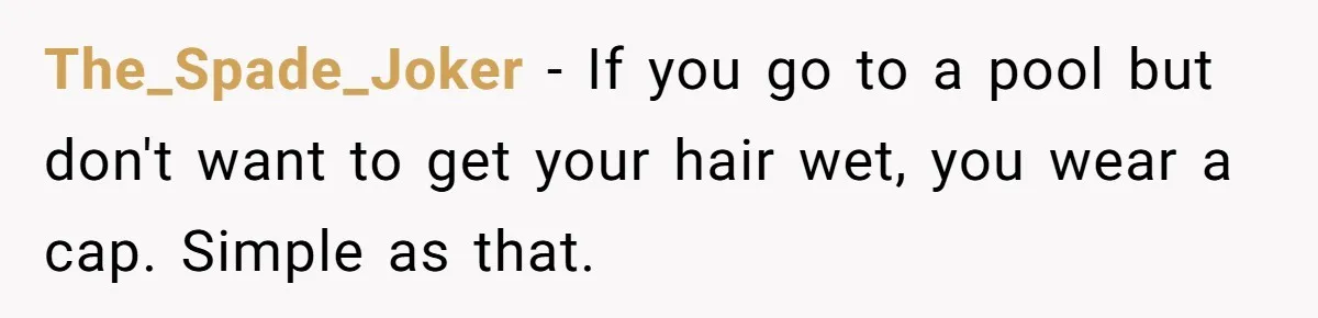The_Spade_Joker − If you go to a pool but don't want to get your hair wet, you wear a cap. Simple as that.