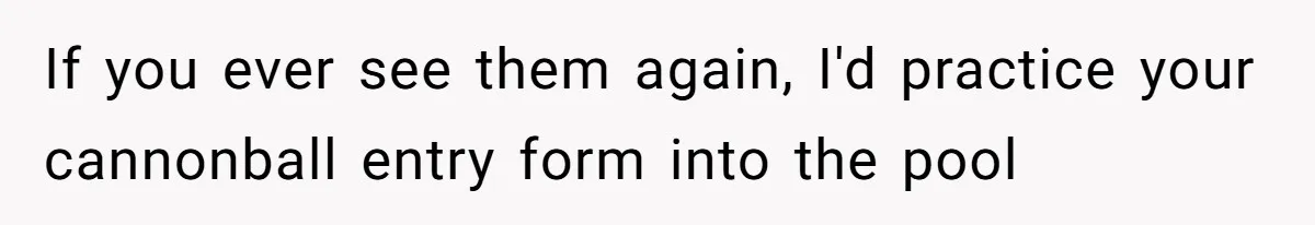 If you ever see them again, I'd practice your cannonball entry form into the pool