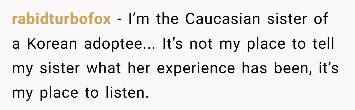 Adoptee Perspective: Why I Need My White Mother to Acknowledge My Real-World Experiences rabidturbofox − I’m the Caucasian sister of a Korean adoptee... It’s not my place to tell my sister what her experience has been, it’s my place to listen.