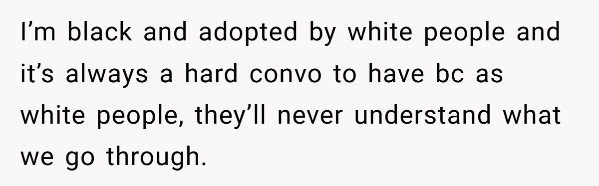 Adoptee Perspective: Why I Need My White Mother to Acknowledge My Real-World Experiences I’m black and adopted by white people and it’s always a hard convo to have bc as white people, they’ll never understand what we go through.