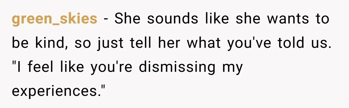 Adoptee Perspective: Why I Need My White Mother to Acknowledge My Real-World Experiences green_skies − She sounds like she wants to be kind, so just tell her what you've told us. "I feel like you're dismissing my experiences."