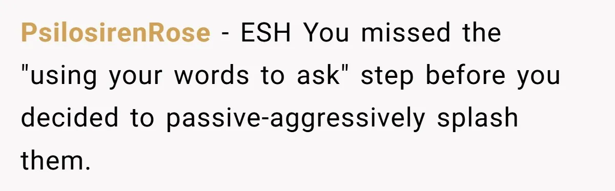 PsilosirenRose − ESH You missed the "using your words to ask" step before you decided to passive-aggressively splash them.