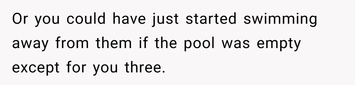 Or you could have just started swimming away from them if the pool was empty except for you three.