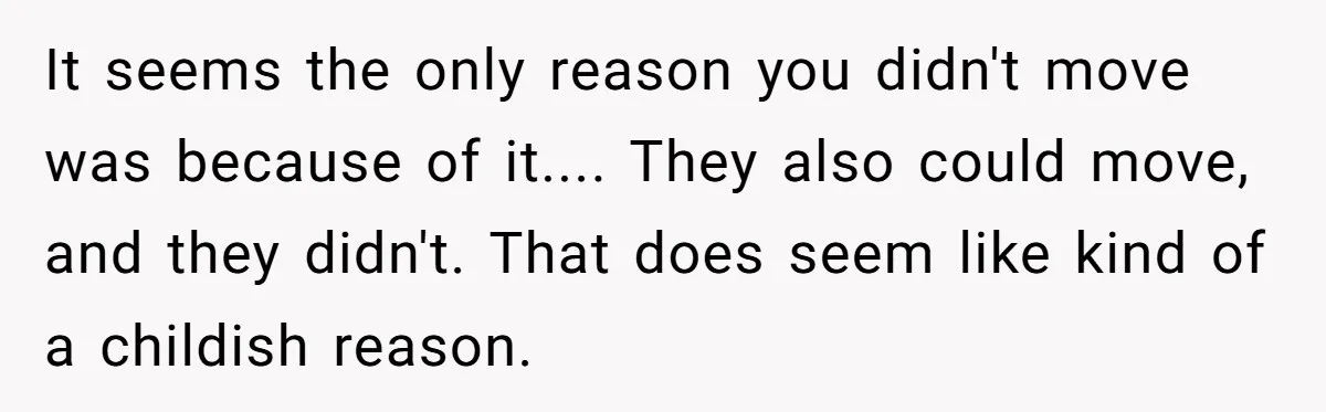 It seems the only reason you didn't move was because of it.... They also could move, and they didn't. That does seem like kind of a childish reason.