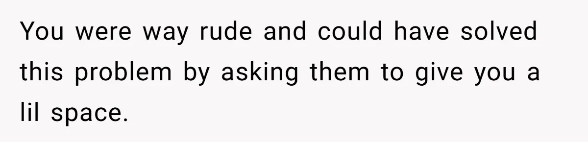 You were way rude and could have solved this problem by asking them to give you a lil space.