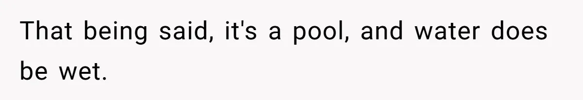 That being said, it's a pool, and water does be wet.