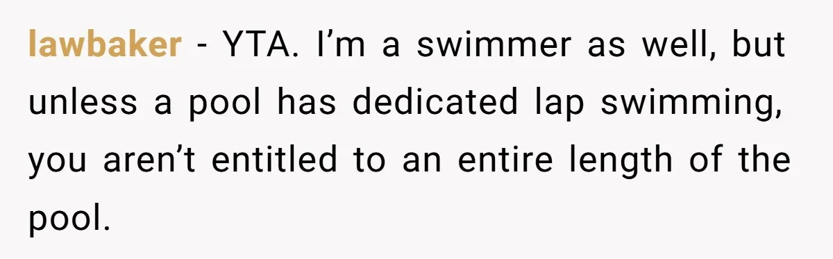 lawbaker − YTA. I’m a swimmer as well, but unless a pool has dedicated lap swimming, you aren’t entitled to an entire length of the pool.