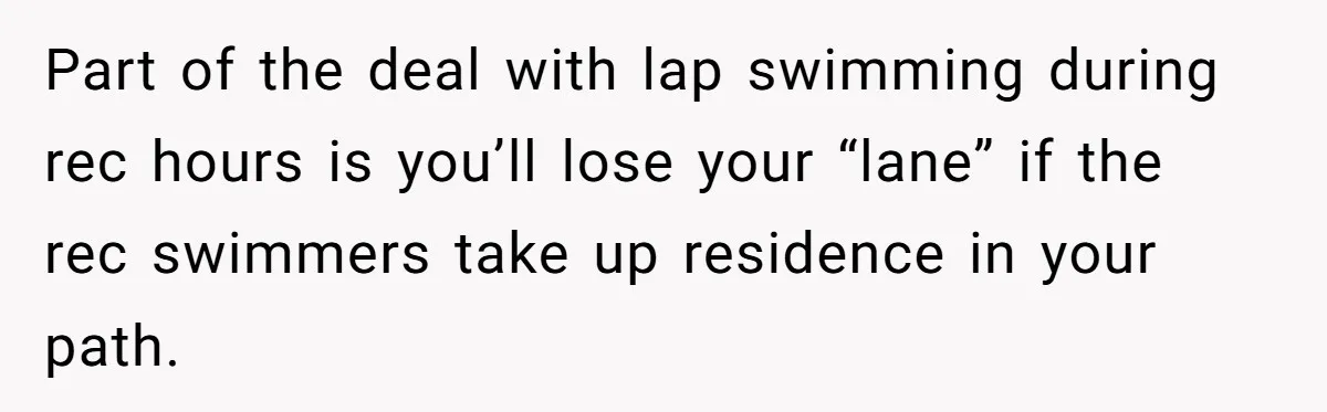 Part of the deal with lap swimming during rec hours is you’ll lose your “lane” if the rec swimmers take up residence in your path.