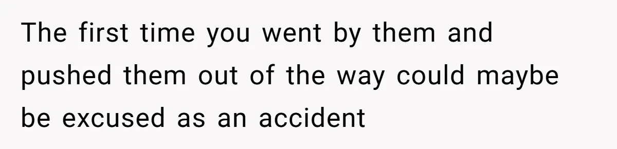 The first time you went by them and pushed them out of the way could maybe be excused as an accident