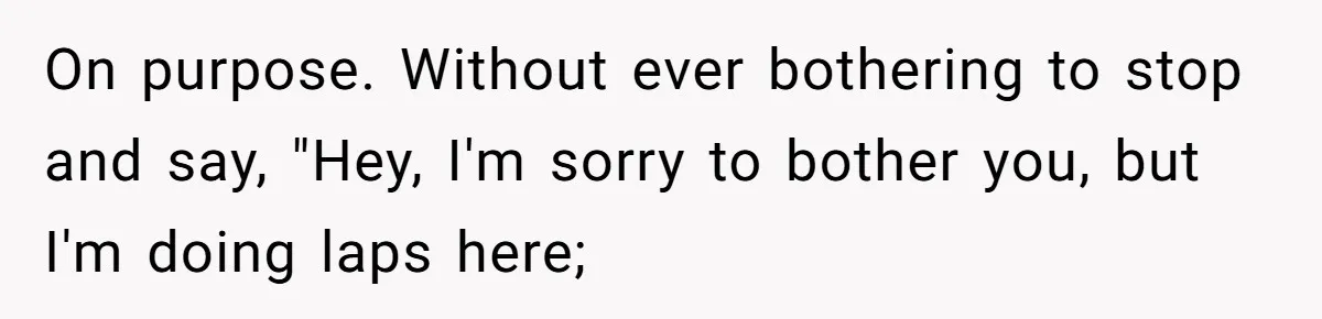 On purpose. Without ever bothering to stop and say, "Hey, I'm sorry to bother you, but I'm doing laps here;