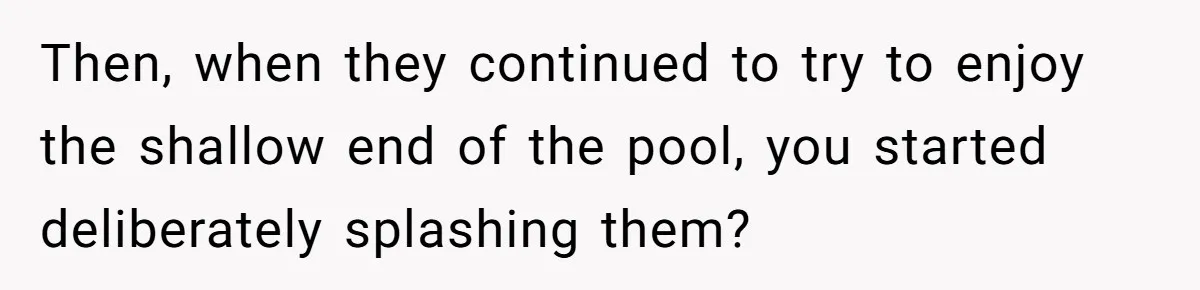 Then, when they continued to try to enjoy the shallow end of the pool, you started deliberately splashing them?
