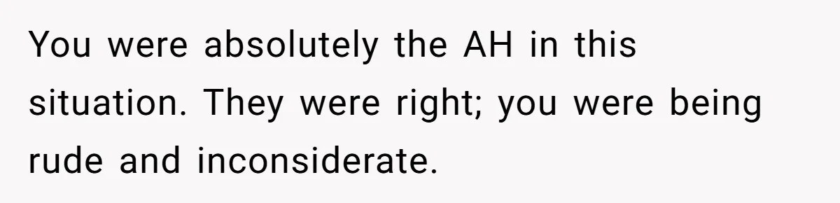 You were absolutely the AH in this situation. They were right; you were being rude and inconsiderate.