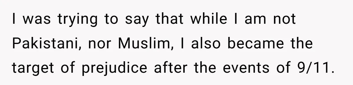Adoptee Perspective: Why I Need My White Mother to Acknowledge My Real-World Experiences I was trying to say that while I am not Pakistani, nor Muslim, I also became the target of prejudice after the events of 9/11.