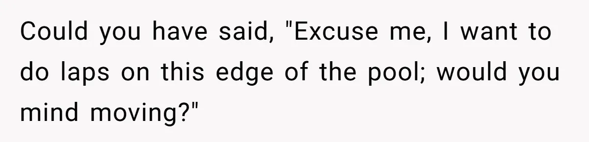 Could you have said, "Excuse me, I want to do laps on this edge of the pool; would you mind moving?"