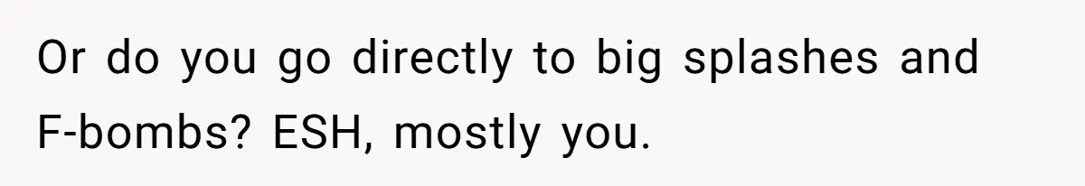 Or do you go directly to big splashes and F-bombs? ESH, mostly you.
