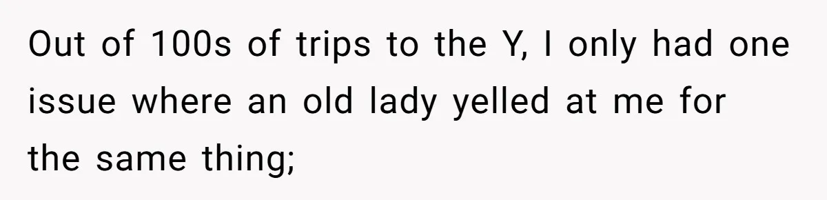 Out of 100s of trips to the Y, I only had one issue where an old lady yelled at me for the same thing;