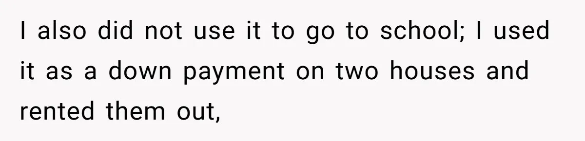 I also did not use it to go to school; I used it as a down payment on two houses and rented them out,