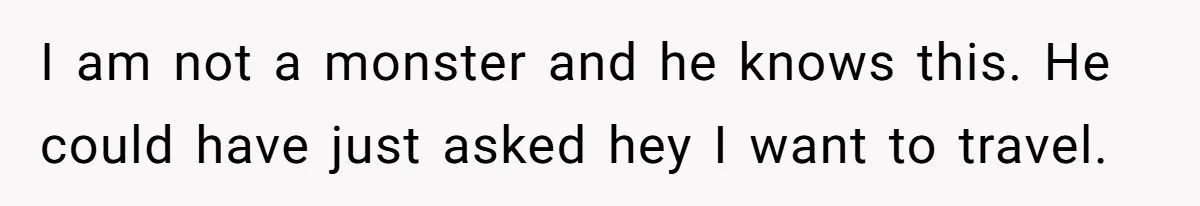 I am not a monster and he knows this. He could have just asked hey I want to travel.
