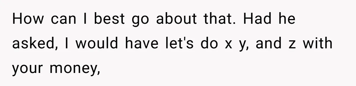 How can I best go about that. Had he asked, I would have let's do x y, and z with your money,