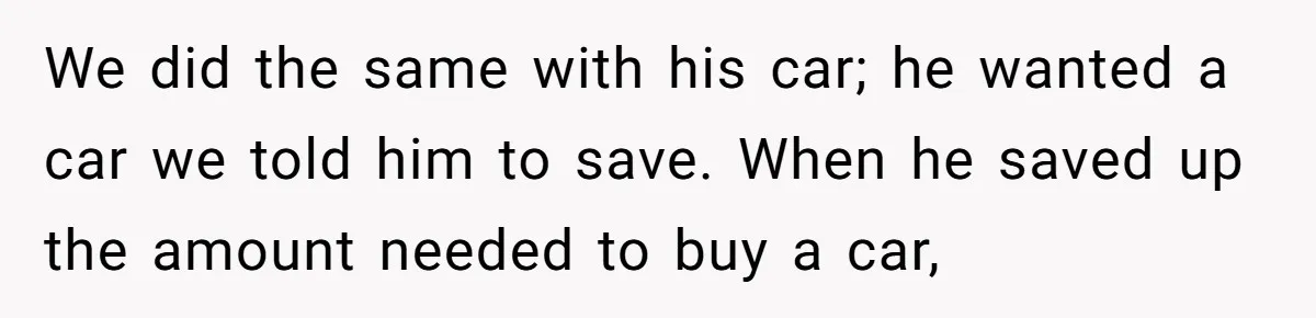 We did the same with his car; he wanted a car we told him to save. When he saved up the amount needed to buy a car,