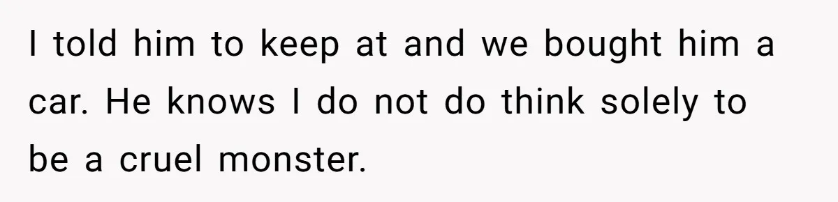 I told him to keep at and we bought him a car. He knows I do not do think solely to be a cruel monster.