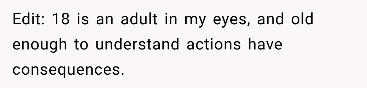 Edit: 18 is an adult in my eyes, and old enough to understand actions have consequences.