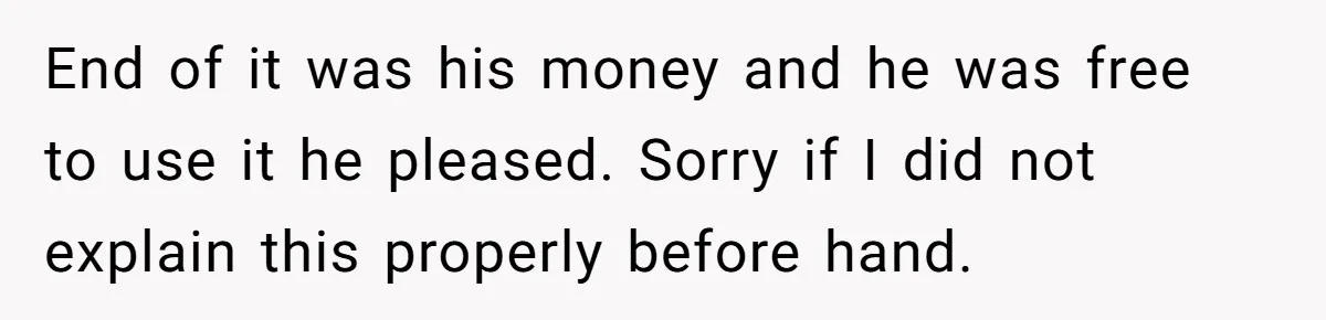 End of it was his money and he was free to use it he pleased. Sorry if I did not explain this properly before hand.