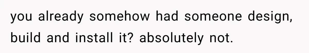 you already somehow had someone design, build and install it? absolutely not.