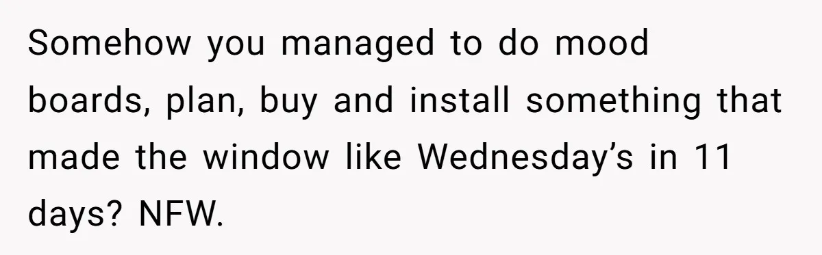 Somehow you managed to do mood boards, plan, buy and install something that made the window like Wednesday’s in 11 days? NFW.