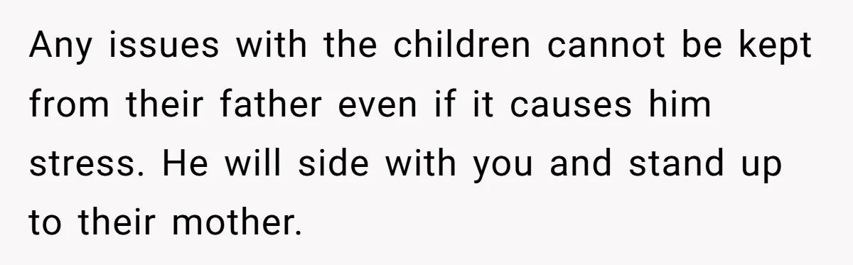Any issues with the children cannot be kept from their father even if it causes him stress. He will side with you and stand up to their mother.