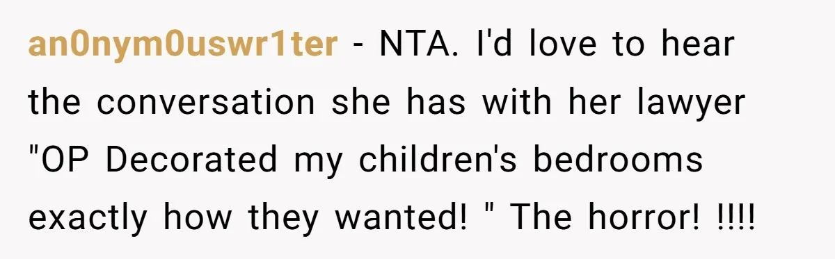 an0nym0uswr1ter − NTA. I'd love to hear the conversation she has with her lawyer "OP Decorated my children's bedrooms exactly how they wanted! " The horror! !!!!