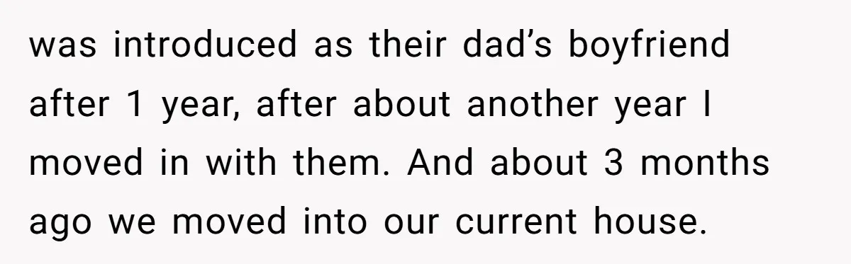 was introduced as their dad’s boyfriend after 1 year, after about another year I moved in with them. And about 3 months ago we moved into our current house.
