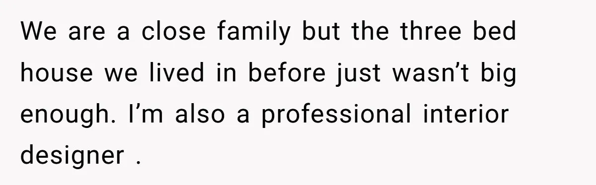 We are a close family but the three bed house we lived in before just wasn’t big enough. I’m also a professional interior designer .