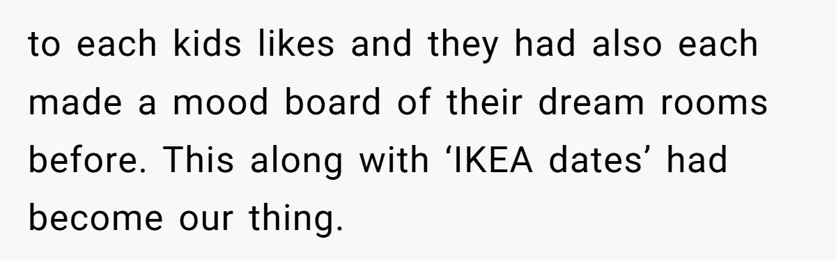 to each kids likes and they had also each made a mood board of their dream rooms before. This along with ‘IKEA dates’ had become our thing.