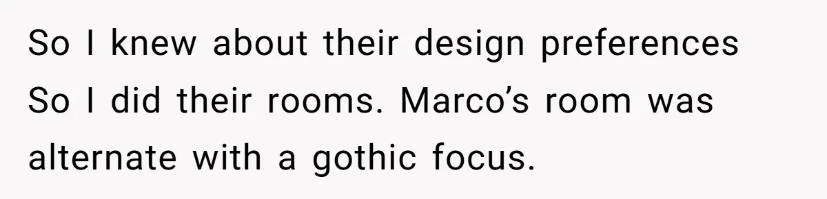 So I knew about their design preferences So I did their rooms. Marco’s room was alternate with a gothic focus.