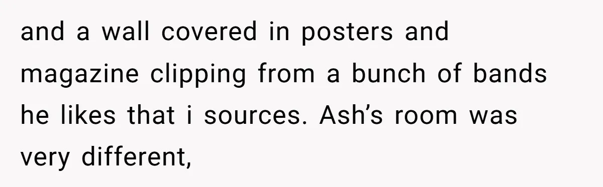 and a wall covered in posters and magazine clipping from a bunch of bands he likes that i sources. Ash’s room was very different,