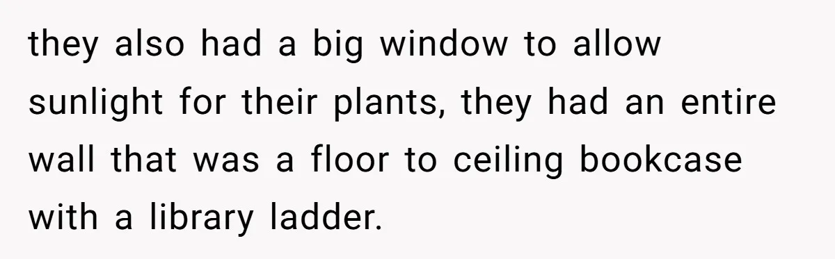 they also had a big window to allow sunlight for their plants, they had an entire wall that was a floor to ceiling bookcase with a library ladder.