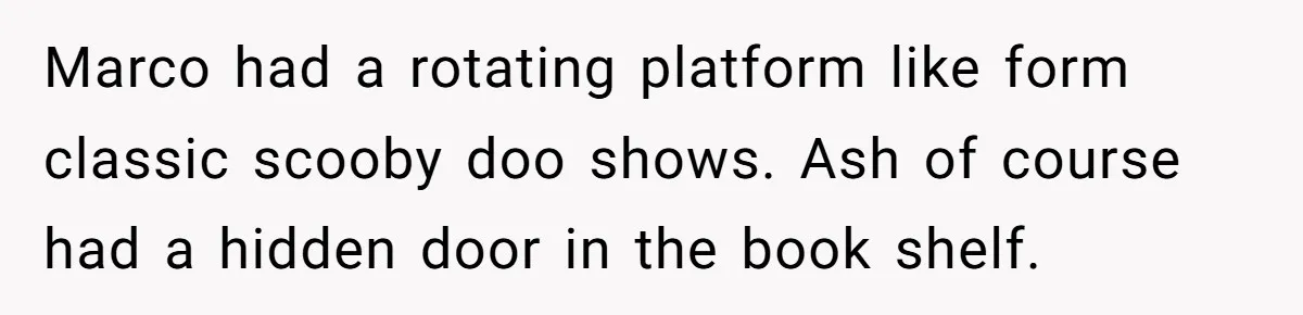 Marco had a rotating platform like form classic scooby doo shows. Ash of course had a hidden door in the book shelf.