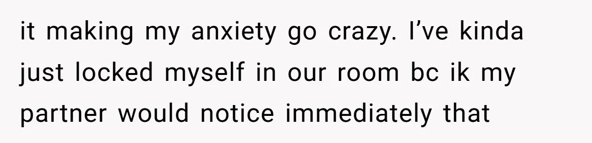 it making my anxiety go crazy. I’ve kinda just locked myself in our room bc ik my partner would notice immediately that