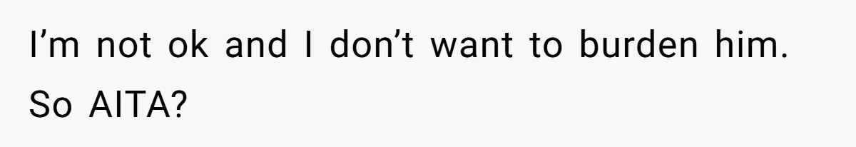 I’m not ok and I don’t want to burden him. So AITA?