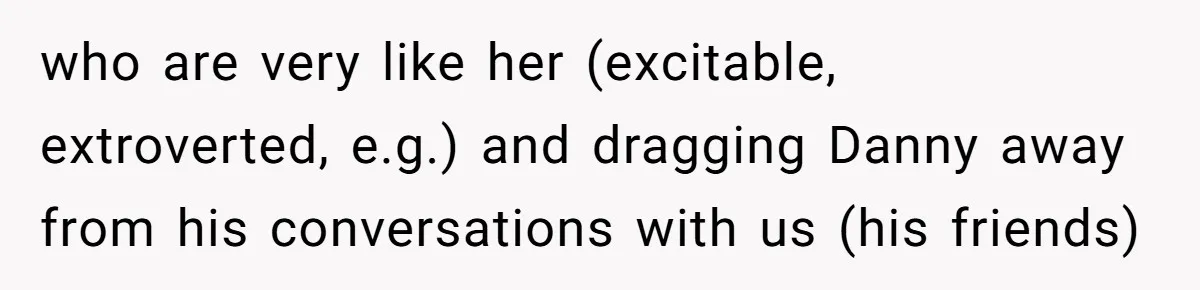 who are very like her (excitable, extroverted, e.g.) and dragging Danny away from his conversations with us (his friends)