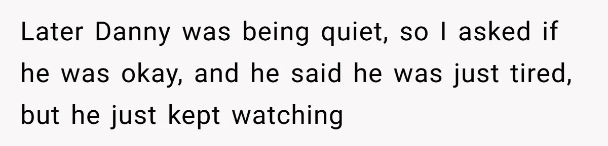 Later Danny was being quiet, so I asked if he was okay, and he said he was just tired, but he just kept watching
