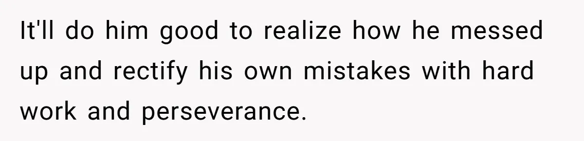It'll do him good to realize how he messed up and rectify his own mistakes with hard work and perseverance.