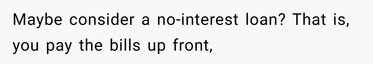 Maybe consider a no-interest loan? That is, you pay the bills up front,