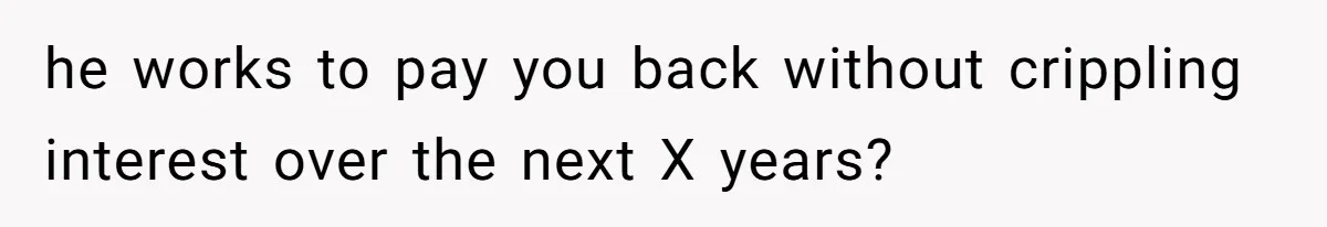 he works to pay you back without crippling interest over the next X years?