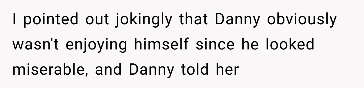 I pointed out jokingly that Danny obviously wasn't enjoying himself since he looked miserable, and Danny told her