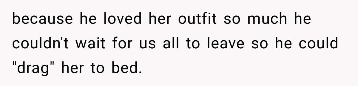 because he loved her outfit so much he couldn't wait for us all to leave so he could "drag" her to bed.