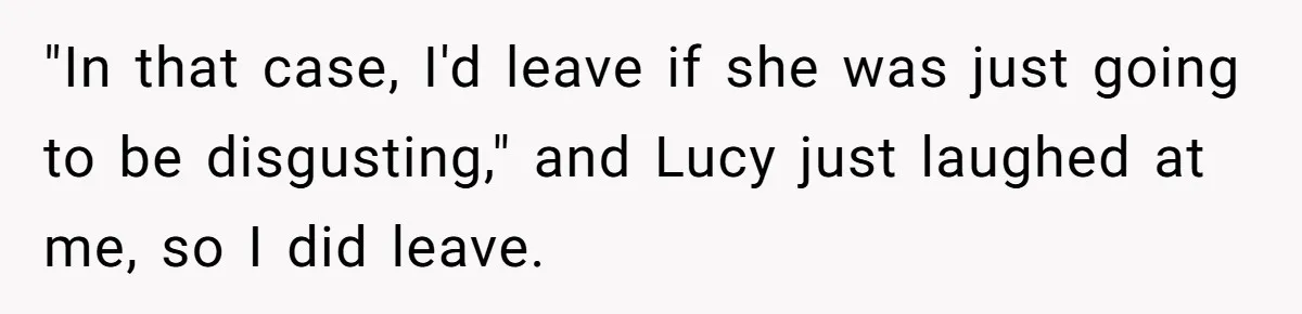"In that case, I'd leave if she was just going to be disgusting," and Lucy just laughed at me, so I did leave.