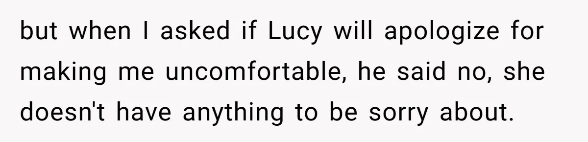 but when I asked if Lucy will apologize for making me uncomfortable, he said no, she doesn't have anything to be sorry about.