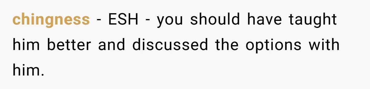 chingness − ESH - you should have taught him better and discussed the options with him.